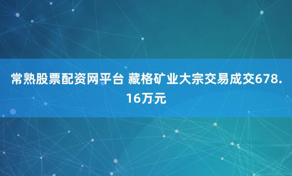 常熟股票配资网平台 藏格矿业大宗交易成交678.16万元