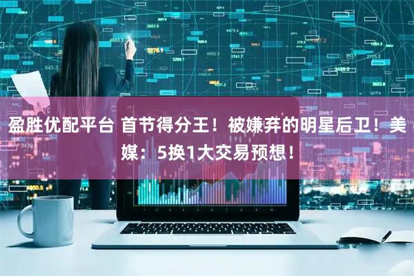 盈胜优配平台 首节得分王！被嫌弃的明星后卫！美媒：5换1大交易预想！