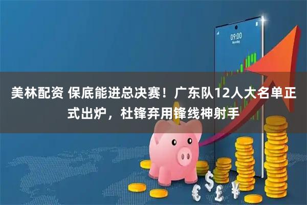 美林配资 保底能进总决赛！广东队12人大名单正式出炉，杜锋弃用锋线神射手