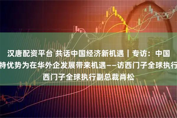 汉唐配资平台 共话中国经济新机遇｜专访：中国市场多种独特优势为在华外企发展带来机遇——访西门子全球执行副总裁肖松