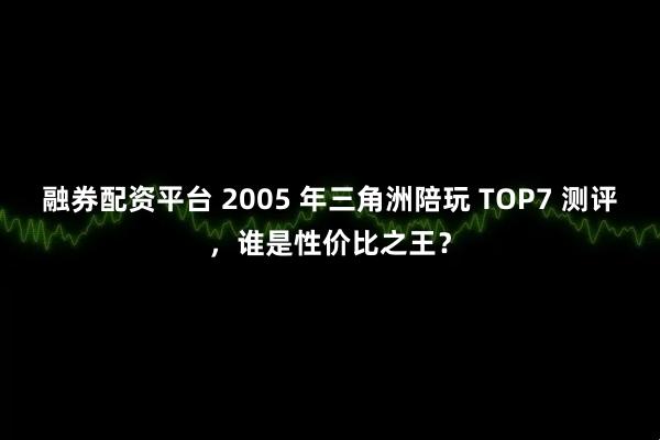 融券配资平台 2005 年三角洲陪玩 TOP7 测评，谁是性价比之王？