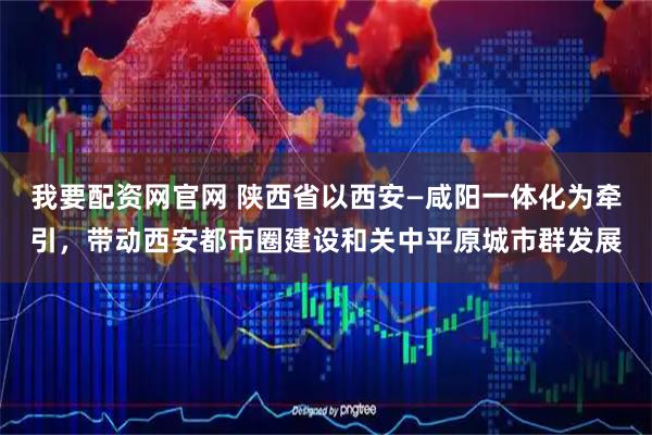 我要配资网官网 陕西省以西安—咸阳一体化为牵引，带动西安都市圈建设和关中平原城市群发展