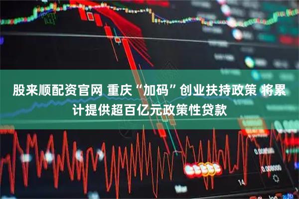股来顺配资官网 重庆“加码”创业扶持政策 将累计提供超百亿元政策性贷款