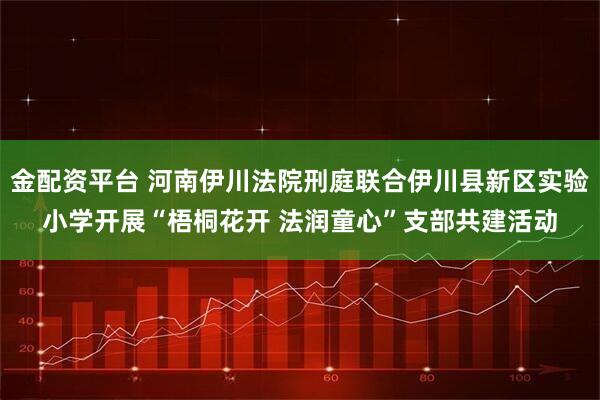 金配资平台 河南伊川法院刑庭联合伊川县新区实验小学开展“梧桐花开 法润童心”支部共建活动