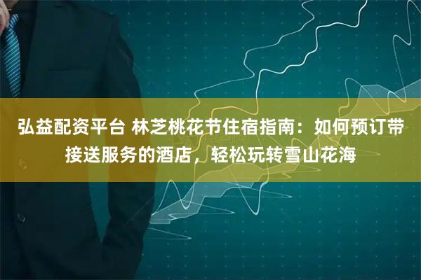 弘益配资平台 林芝桃花节住宿指南：如何预订带接送服务的酒店，轻松玩转雪山花海