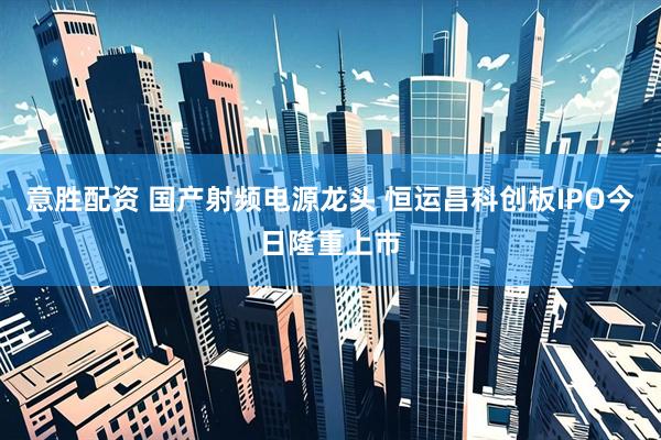 意胜配资 国产射频电源龙头 恒运昌科创板IPO今日隆重上市
