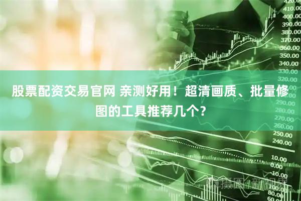 股票配资交易官网 亲测好用！超清画质、批量修图的工具推荐几个？