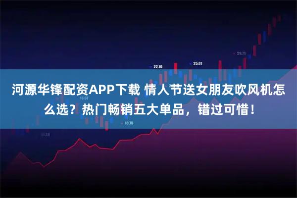 河源华锋配资APP下载 情人节送女朋友吹风机怎么选？热门畅销五大单品，错过可惜！