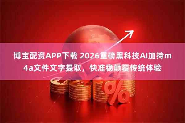 博宝配资APP下载 2026重磅黑科技AI加持m4a文件文字提取，快准稳颠覆传统体验