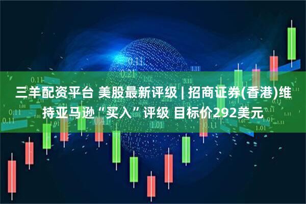三羊配资平台 美股最新评级 | 招商证券(香港)维持亚马逊“买入”评级 目标价292美元