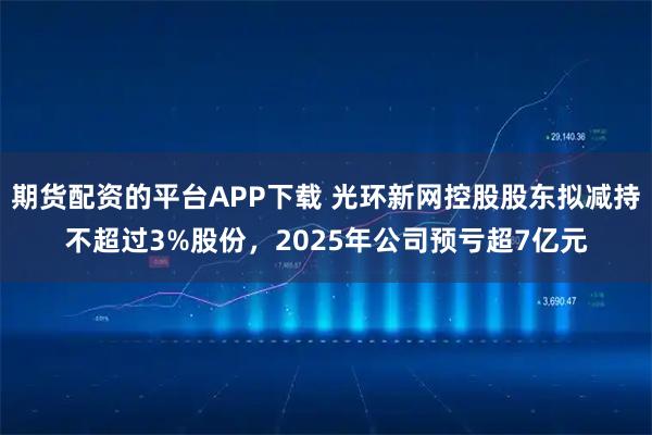 期货配资的平台APP下载 光环新网控股股东拟减持不超过3%股份，2025年公司预亏超7亿元