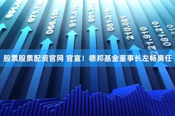 股票股票配资官网 官宣！德邦基金董事长左畅离任